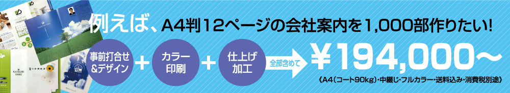 例えば、A4判12ページの会社案内を1,000部作りたい！（事前打ち合わせ＆デザイン）＋（カラー印刷）＋（仕上げ加工）全部含めて￥298，000
