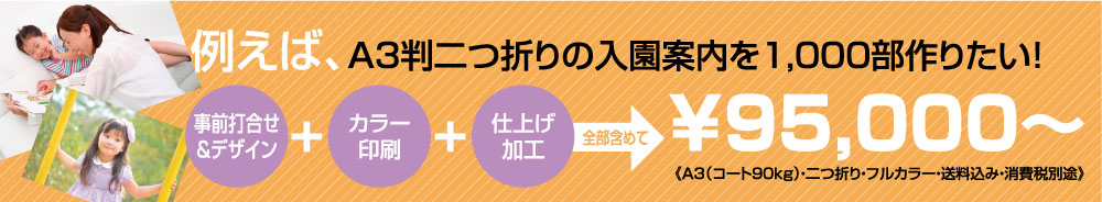 例えば、A4判二つ折りの入園案内を1,000部作りたい！（事前打ち合わせ＆デザイン）＋（カラー印刷）＋（仕上げ加工）全部含めて￥119，800