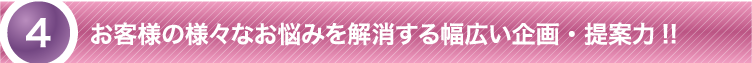 お客様の様々なお悩みを解消する幅広い企画・提案力！！